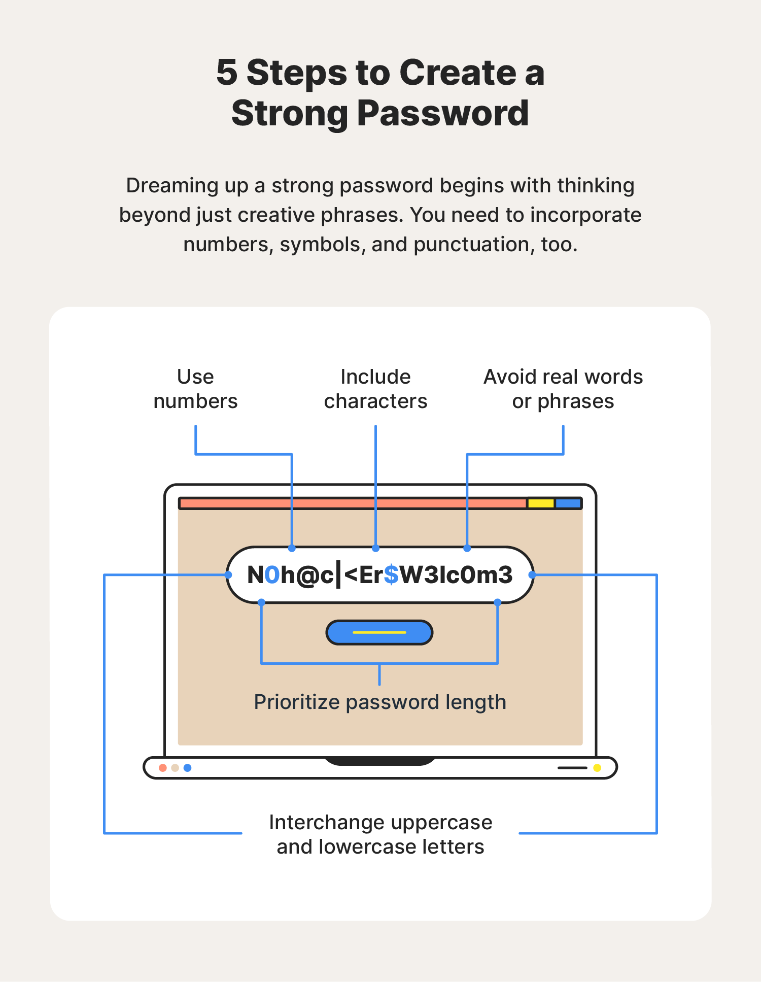 Change the passwords for any accounts that may have been compromised by the virus.
Use strong passwords that include a combination of letters, numbers, and symbols.
